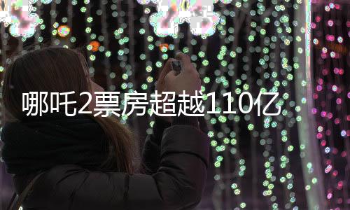 哪吒2票房超越110億，再燃觀眾熱情，打破多項(xiàng)記錄
