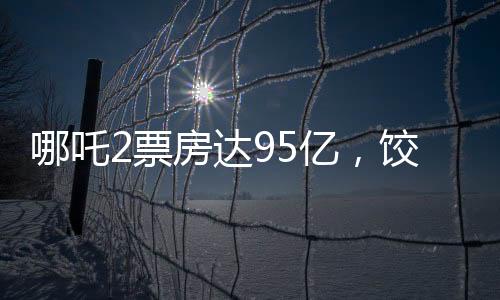 哪吒2票房達(dá)95億，餃子導(dǎo)演或?qū)孬@1.35億巨款
