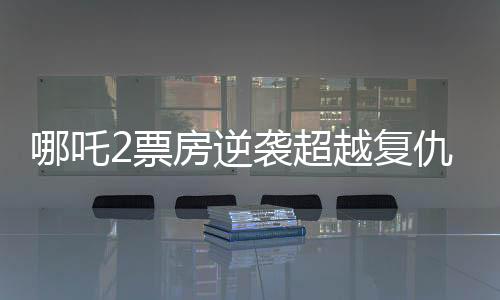 哪吒2票房逆襲超越復(fù)仇者聯(lián)盟4創(chuàng)國產(chǎn)動(dòng)畫新篇章