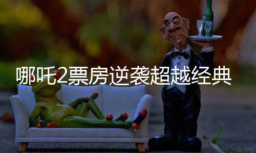 哪吒2票房逆襲超越經(jīng)典科幻巨制星球大戰(zhàn)新聞詳報(bào)