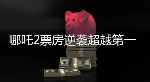 哪吒2票房逆襲超越第一部，創(chuàng)造新紀(jì)錄！