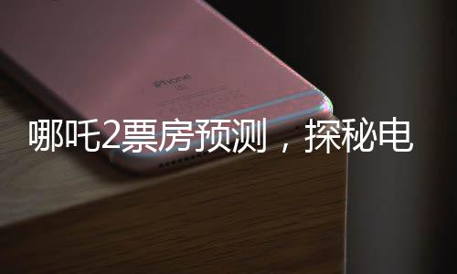哪吒2票房預(yù)測(cè)，探秘電影市場(chǎng)的潛力與機(jī)遇