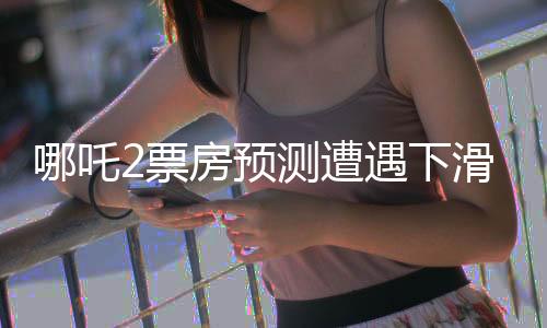 哪吒2票房預測遭遇下滑，電影市場風云再起