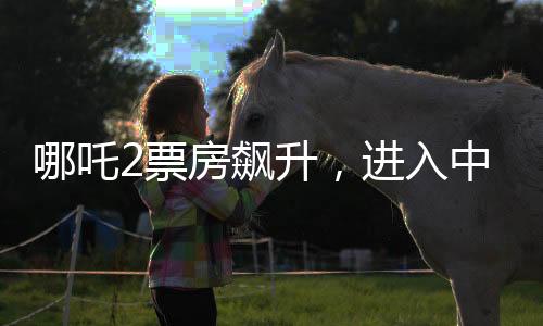 哪吒2票房飆升，進(jìn)入中國(guó)影史前五，引發(fā)觀影熱潮