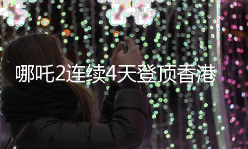 哪吒2連續(xù)4天登頂香港單日票房榜，創(chuàng)佳績(jī)備受矚目