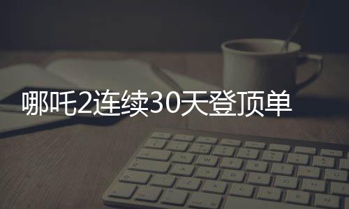 哪吒2連續(xù)30天登頂單日票房榜，暑期檔的一大驚喜與傳承之力！