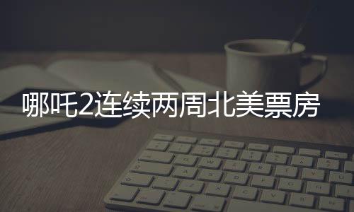 哪吒2連續(xù)兩周北美票房榜前5，掀起中外合家歡電影熱潮