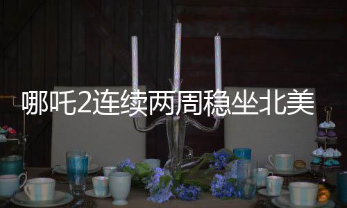 哪吒2連續(xù)兩周穩(wěn)坐北美票房榜前五，海外熱映引發(fā)關(guān)注