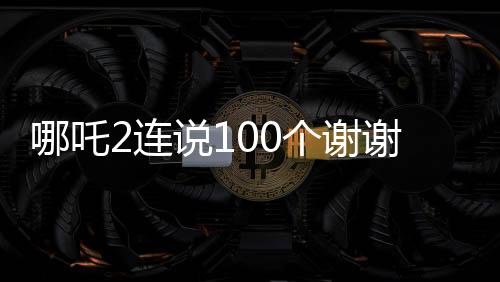 哪吒2連說100個謝謝，感恩之心背后的故事