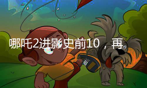 哪吒2進(jìn)影史前10，再次掀起神話熱潮