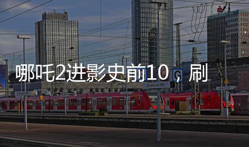 哪吒2進(jìn)影史前10，刷新票房記錄的新里程碑
