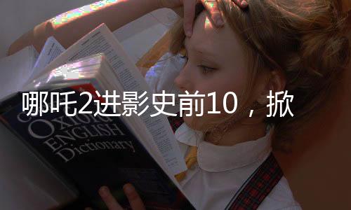 哪吒2進(jìn)影史前10，掀起新一輪觀影熱潮