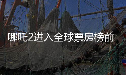 哪吒2進入全球票房榜前25，國產動畫電影再燃全球觀影熱潮