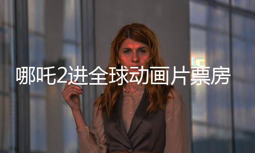 哪吒2進全球動畫片票房榜TOP10，中國電影再創(chuàng)輝煌