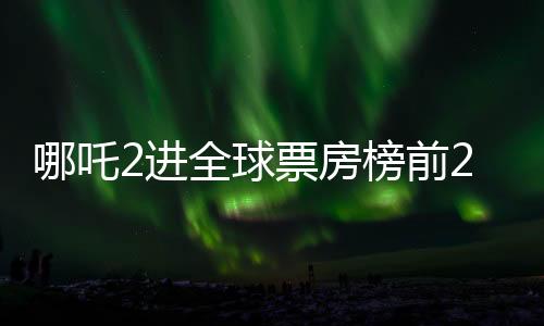 哪吒2進全球票房榜前25，中國神話電影的全新里程碑