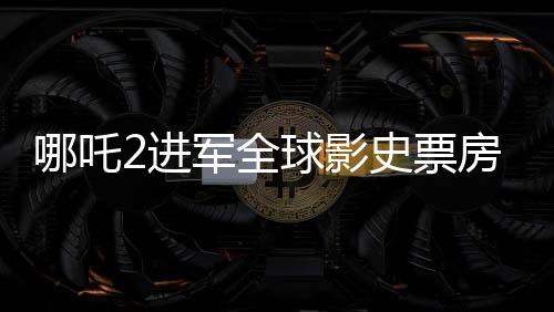 哪吒2進(jìn)軍全球影史票房榜前28，再創(chuàng)華語(yǔ)電影神話(huà)