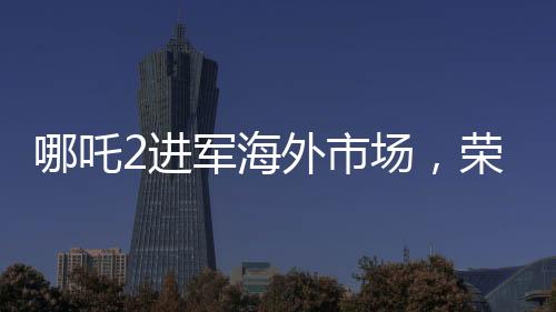 哪吒2進軍海外市場，榮登國產(chǎn)影片出海榜前15