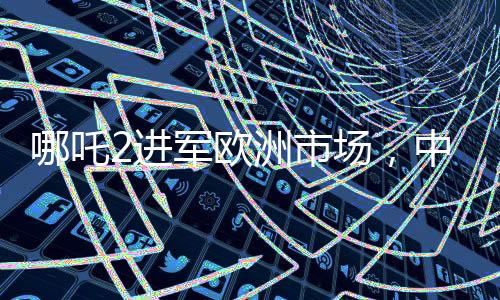 哪吒2進(jìn)軍歐洲市場，中國新能源汽車的國際化新篇章