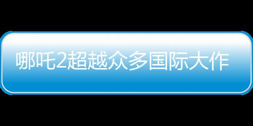 哪吒2超越眾多國際大作，躍居全球動畫票房第二名