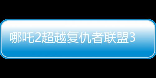 哪吒2超越復(fù)仇者聯(lián)盟3成為全球票房第六、中國神話引領(lǐng)全球影壇的新紀(jì)元