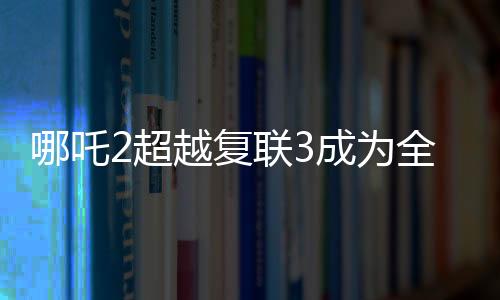 哪吒2超越復(fù)聯(lián)3成為全球票房第六，再創(chuàng)華語電影新紀(jì)錄！