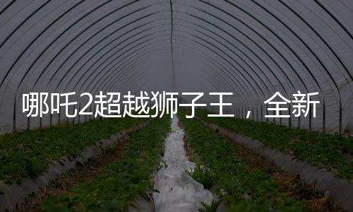 哪吒2超越獅子王，全新篇章開啟，刷新票房紀(jì)錄