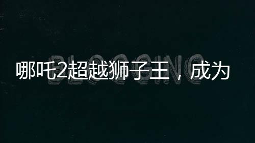 哪吒2超越獅子王，成為新一代影壇霸主