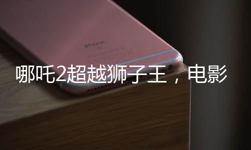 哪吒2超越獅子王，電影新里程碑的誕生