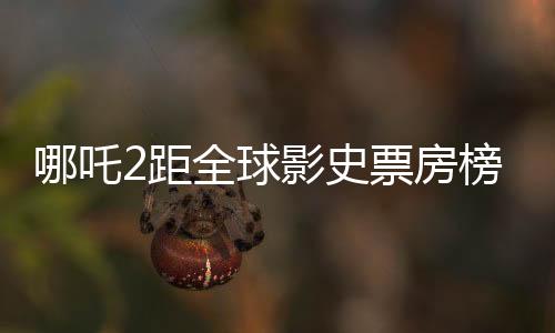 哪吒2距全球影史票房榜僅差一步之遙，百億差距引發(fā)期待