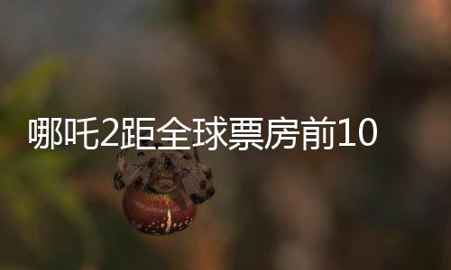 哪吒2距全球票房前10僅差3.5億，這部國產(chǎn)動畫能否打破紀錄？