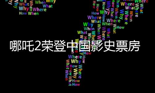哪吒2榮登中國影史票房冠軍，創(chuàng)紀(jì)錄的輝煌