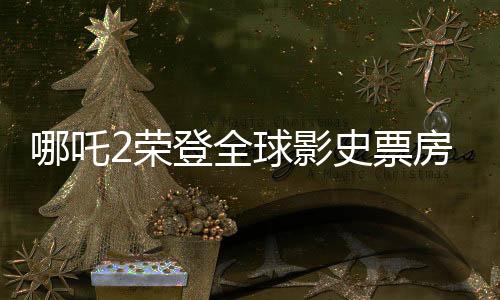 哪吒2榮登全球影史票房榜前九，創(chuàng)華流出世界神話！