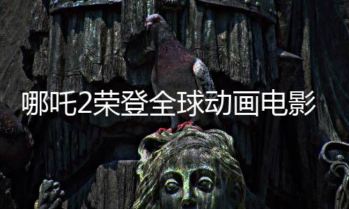 哪吒2榮登全球動畫電影票房TOP3，再創(chuàng)華語電影新輝煌！