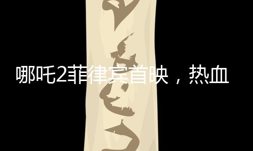 哪吒2菲律賓首映，熱血傳奇再次掀起波瀾