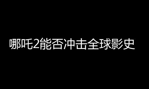 哪吒2能否沖擊全球影史前三、一部電影的全球票房潛力分析