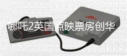 哪吒2英國點映票房創(chuàng)華語片新高，引領(lǐng)文化出海新潮流