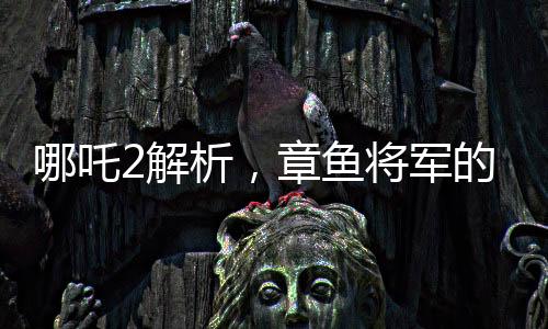 哪吒2解析，章魚將軍的自信與勇敢背后的原因——為何敢于烤食自己的腕足
