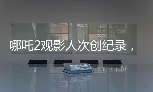 哪吒2觀影人次創(chuàng)紀錄，位列影史前二，引發(fā)熱議