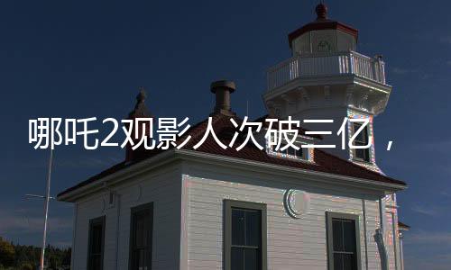 哪吒2觀影人次破三億，引爆暑期檔電影市場！觀眾熱情高漲，成為新一代國民神作！