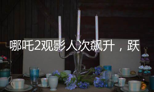 哪吒2觀影人次飆升，躍居影史前二——刷新票房紀(jì)錄的傳奇之旅