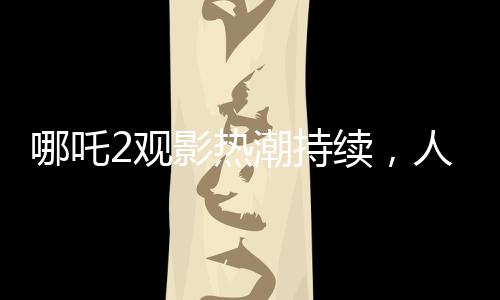 哪吒2觀影熱潮持續(xù)，人次突破3億大關(guān)