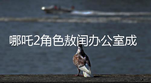 哪吒2角色敖閏辦公室成為粉絲新追星地，辦公室魅力難擋，風(fēng)靡影視圈