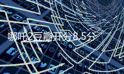 哪吒2豆瓣開分8.5分?jǐn)鄬拥谝弧⑾破鹗钇跈n觀影熱潮