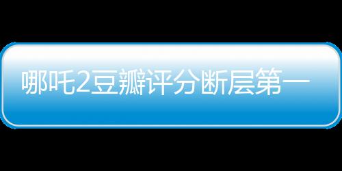 哪吒2豆瓣評(píng)分?jǐn)鄬拥谝?，掀起全民觀影狂潮