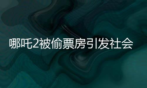 哪吒2被偷票房引發(fā)社會熱議