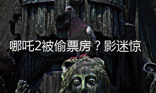 哪吒2被偷票房？影迷驚現(xiàn)手寫電影票引發(fā)爭(zhēng)議