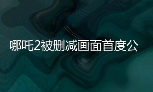 哪吒2被刪減畫面首度公開，引發(fā)觀眾熱議與關注