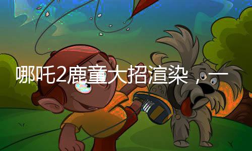 哪吒2鹿童大招渲染，一幀耗時四十小時，技術背后的故事