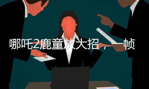 哪吒2鹿童放大招，一幀渲染耗時(shí)40小時(shí)，揭幕頂尖技術(shù)之秘