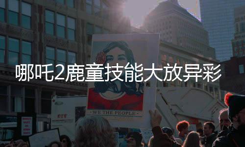 哪吒2鹿童技能大放異彩，渲染大招幀需歷時四十小時
